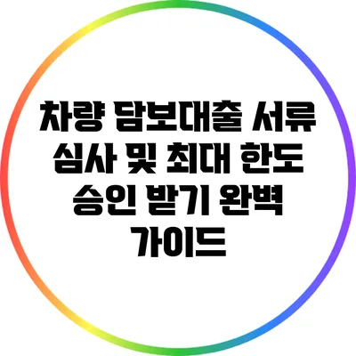 차량 담보대출 서류 심사 및 최대 한도 승인 받기 완벽 가이드